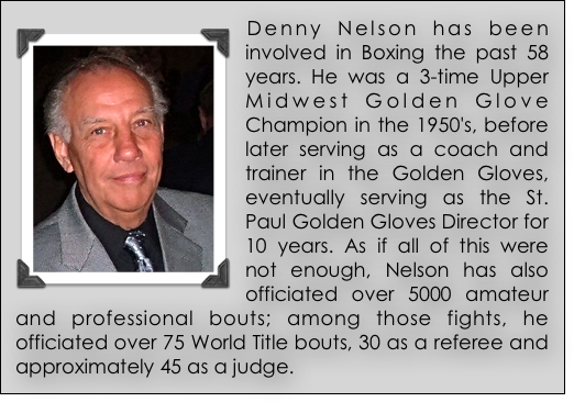 ￼Denny Nelson has been involved in Boxing the past 58 years. He was a 3-time Upper Midwest Golden Glove Champion in the 1950's, before later serving as a coach and trainer in the Golden Gloves, eventually serving as the St. Paul Golden Gloves Director for 10 years. As if all of this were not enough, Nelson has also officiated over 5000 amateur and professional bouts; among those fights, he officiated over 75 World Title bouts, 30 as a referee and approximately 45 as a judge.